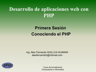 Desarrollo de aplicaciones web con PHP Primera Sesión  Conociendo el PHP Ing. Alex Fernando HUILLCA HUAMAN alexfernandoh@hotmail.com Curso de Actualización Computación e Informática 