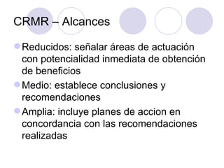 CRMR – Alcances Reducidos: señalar áreas de actuación con potencialidad inmediata de obtención de beneficios Medio: establece conclusiones y recomendaciones Amplia: incluye planes de accion en concordancia con las recomendaciones realizadas 