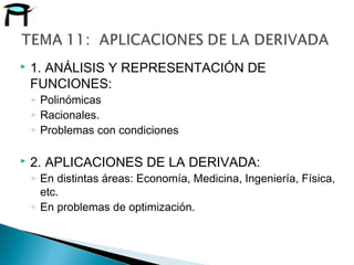  1. ANÁLISIS Y REPRESENTACIÓN DE
FUNCIONES:
◦ Polinómicas
◦ Racionales.
◦ Problemas con condiciones
 2. APLICACIONES DE LA DERIVADA:
◦ En distintas áreas: Economía, Medicina, Ingeniería, Física,
etc.
◦ En problemas de optimización.
 