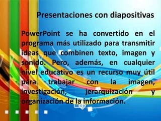 Presentaciones con diapositivas
PowerPoint se ha convertido en el
programa más utilizado para transmitir
ideas que combinen texto, imagen y
sonido. Pero, además, en cualquier
nivel educativo es un recurso muy útil
para trabajar con la imagen,
investigación, jerarquización y
organización de la información.
 