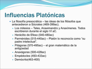 Influencias Platónicas
 La filosofía presocrática – las ideas de los filósofos que
antecedieron a Sócrates (469-399ac).
 Los milesios – Tales, Anaximandro y Anaxímenes. Todos
escribieron durante el siglo VI aC.
 Heráclito de Efeso (540-480ac)
 Parménides (515-440ac) – Platón lo reconocía como “su
padre intelectual”.
 Pitágoras (570-495ac) – el gran matemático de la
antigüedad
 Anaxágoras (500-428ac)
 Empédocles (493-433ac)
 Demócrito(463-400)
 