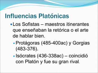 Influencias Platónicas
Los Sofistas – maestros itinerantes
que enseñaban la retórica o el arte
de hablar bien.
 Protágoras (485-400ac) y Gorgias
(483-376).
 Isócrates (436-338ac) – coincidió
con Platón y fue su gran rival.
 