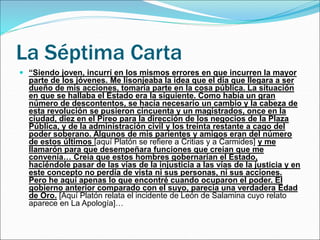 La Séptima Carta
 “Siendo joven, incurrí en los mismos errores en que incurren la mayor
parte de los jóvenes. Me lisonjeaba la idea que el día que llegara a ser
dueño de mis acciones, tomaría parte en la cosa pública. La situación
en que se hallaba el Estado era la siguiente. Como había un gran
número de descontentos, se hacía necesario un cambio y la cabeza de
esta revolución se pusieron cincuenta y un magistrados, once en la
ciudad, diez en el Pireo para la dirección de los negocios de la Plaza
Pública, y de la administración civil y los treinta restante a cago del
poder soberano. Algunos de mis parientes y amigos eran del número
de estos últimos [aquí Platón se refiere a Critias y a Carmides] y me
llamarón para que desempeñara funciones que creían que me
convenía… Creía que estos hombres gobernarían el Estado,
haciéndole pasar de las vías de la injusticia a las vías de la justicia y en
este concepto no perdía de vista ni sus personas, ni sus acciones.
Pero he aquí apenas lo que encontré cuando ocuparon el poder. El
gobierno anterior comparado con el suyo, parecía una verdadera Edad
de Oro. [Aquí Platón relata el incidente de León de Salamina cuyo relato
aparece en La Apología]…
 