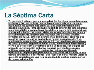 La Séptima Carta
 Yo consideré estos crímenes; consideré los hombres que gobernaban,
las leyes y las costumbres que regían y cuanto más avanzaban en
edad, tanto me parecía más difícil dar una buena dirección a los
negocios públicos. Tampoco hubiera podido emprender esta empresa
sin amigos fieles y compañeros decididos; y no era fácil descubrirlos,
si es que los había; porque no vivíamos ya según las instituciones y
las costumbres de nuestros padres; y por otra parte no podrían
formarse de nuevo, sino con grandísimas dificultades, toda vez que
nuestras leyes y nuestras costumbres habían desaparecido. Y yo,
admiraos de este cambio, que al principio me dejé llevar por el deseo
de tomar parte en el gobierno de mi patria, al ver tantos desórdenes y
viendo que todo corría arrastrado como un torrente, concluí por ser
presa de un vértigo. Sin embargo, no perdí de vista los sucesos
políticos, esperando que circunstancias mejores me dieran la
oportunidad de participar; pero concluí que todos los Estados de ese
tiempo estaban mal gobernados. Sus leyes son de tal manera viciosas
que sólo subsisten por una feliz causalidad, lo cual no puede menos
de causar admiración.
 
