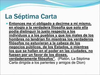 La Séptima Carta
 Entonces me vi obligado a decirme a mí mismo,
en elogio a la verdadera filosofía que solo ella
podía distinguir lo justo respecto a los
individuos y a los pueblos y que los males de los
hombres no tendrían fin mientras los verdaderos
filósofos no estuvieran a la cabeza de los
negocios públicos, de los Estados, o mientras
los que se hallan en el poder en las ciudades, no
fuesen por un favor de los dioses,
verdaderamente filósofos”. (Platón, La Séptima
Carta dirigida a los parientes y amigos de Dion)
 