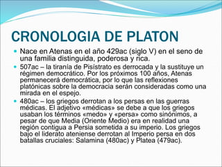 CRONOLOGIA DE PLATON
 Nace en Atenas en el año 429ac (siglo V) en el seno de
una familia distinguida, poderosa y rica.
 507ac – la tiranía de Pisístrato es derrocada y la sustituye un
régimen democrático. Por los próximos 100 años, Atenas
permanecerá democrática, por lo que las reflexiones
platónicas sobre la democracia serán consideradas como una
mirada en el espejo.
 480ac – los griegos derrotan a los persas en las guerras
médicas. El adjetivo «médicas» se debe a que los griegos
usaban los términos «medo» y «persa» como sinónimos, a
pesar de que Media (Oriente Medio) era en realidad una
región contigua a Persia sometida a su imperio. Los griegos
bajo el liderato ateniense derrotan al Imperio persa en dos
batallas cruciales: Salamina (480ac) y Platea (479ac).
 