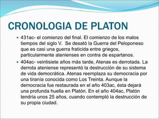 CRONOLOGIA DE PLATON
 431ac- el comienzo del final. El comienzo de los malos
tiempos del siglo V. Se desató la Guerra del Peloponeso
que es casi una guerra fraticida entre griegos,
particularmente atenienses en contra de espartanos.
 404ac- veintisiete años más tarde, Atenas es derrotada. La
derrota ateniense representó la destrucción de su sistema
de vida democrática. Atenas reemplaza su democracia por
una tiranía conocida como Los Treinta. Aunque la
democracia fue restaurada en el año 403ac, ésta dejará
una profunda huella en Platón. En el año 404ac, Platón
tendría unos 25 años, cuando contempló la destrucción de
su propia ciudad.
 