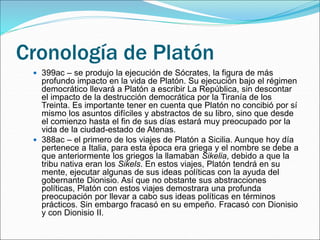 Cronología de Platón
 399ac – se produjo la ejecución de Sócrates, la figura de más
profundo impacto en la vida de Platón. Su ejecución bajo el régimen
democrático llevará a Platón a escribir La República, sin descontar
el impacto de la destrucción democrática por la Tiranía de los
Treinta. Es importante tener en cuenta que Platón no concibió por sí
mismo los asuntos difíciles y abstractos de su libro, sino que desde
el comienzo hasta el fin de sus días estará muy preocupado por la
vida de la ciudad-estado de Atenas.
 388ac – el primero de los viajes de Platón a Sicilia. Aunque hoy día
pertenece a Italia, para esta época era griega y el nombre se debe a
que anteriormente los griegos la llamaban Sikelia, debido a que la
tribu nativa eran los Sikels. En estos viajes, Platón tendrá en su
mente, ejecutar algunas de sus ideas políticas con la ayuda del
gobernante Dionisio. Así que no obstante sus abstracciones
políticas, Platón con estos viajes demostrara una profunda
preocupación por llevar a cabo sus ideas políticas en términos
prácticos. Sin embargo fracasó en su empeño. Fracasó con Dionisio
y con Dionisio II.
 