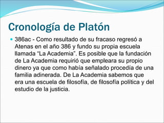 Cronología de Platón
 386ac - Como resultado de su fracaso regresó a
Atenas en el año 386 y fundo su propia escuela
llamada “La Academia”. Es posible que la fundación
de La Academia requirió que empleara su propio
dinero ya que como había señalado procedía de una
familia adinerada. De La Academia sabemos que
era una escuela de filosofía, de filosofía política y del
estudio de la justicia.
 