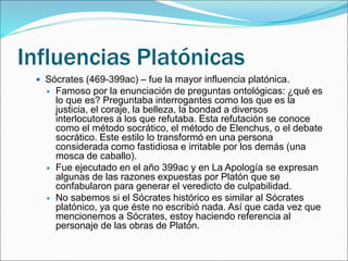 Influencias Platónicas
 Sócrates (469-399ac) – fue la mayor influencia platónica.
 Famoso por la enunciación de preguntas ontológicas: ¿qué es
lo que es? Preguntaba interrogantes como los que es la
justicia, el coraje, la belleza, la bondad a diversos
interlocutores a los que refutaba. Esta refutación se conoce
como el método socrático, el método de Elenchus, o el debate
socrático. Este estilo lo transformó en una persona
considerada como fastidiosa e irritable por los demás (una
mosca de caballo).
 Fue ejecutado en el año 399ac y en La Apología se expresan
algunas de las razones expuestas por Platón que se
confabularon para generar el veredicto de culpabilidad.
 No sabemos si el Sócrates histórico es similar al Sócrates
platónico, ya que éste no escribió nada. Así que cada vez que
mencionemos a Sócrates, estoy haciendo referencia al
personaje de las obras de Platón.
 