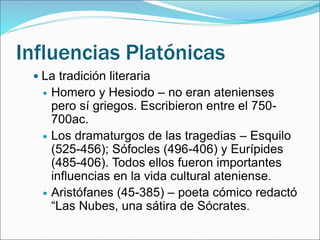 Influencias Platónicas
 La tradición literaria
 Homero y Hesiodo – no eran atenienses
pero sí griegos. Escribieron entre el 750-
700ac.
 Los dramaturgos de las tragedias – Esquilo
(525-456); Sófocles (496-406) y Eurípides
(485-406). Todos ellos fueron importantes
influencias en la vida cultural ateniense.
 Aristófanes (45-385) – poeta cómico redactó
“Las Nubes, una sátira de Sócrates.
 