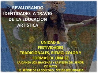 REVALORANDO
IDENTIDADES A TRAVES
  DE LA EDUCACION
      ARTISTICA


               UNIDAD II:
              FESTIVIDADES
      TRADICIONALES, RITMO, COLOR Y
            FORMAS DE UNA FE
     LA DANZA LOS SHACSHAS Y LA FIESTA DEL SEÑOR
                        DE MAYO
     I.E .SEÑOR DE LA SOLEDAD , 5°C DE SECUNDARIA
 