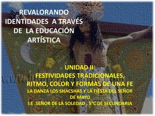 REVALORANDO
IDENTIDADES A TRAVÉS
  DE LA EDUCACIÓN
      ARTÍSTICA


                 UNIDAD II:
        FESTIVIDADES TRADICIONALES,
     RITMO, COLOR Y FORMAS DE UNA FE
     LA DANZA LOS SHACSHAS Y LA FIESTA DEL SEÑOR
                        DE MAYO
     I.E .SEÑOR DE LA SOLEDAD , 5°C DE SECUNDARIA
 