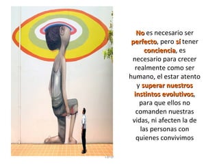 No es necesario ser
perfecto, pero sí tener
perfecto
conciencia, es
conciencia
necesario para crecer
realmente como ser
humano, el estar atento
y superar nuestros
instintos evolutivos,
evolutivos
para que ellos no
comanden nuestras
vidas, ni afecten la de
las personas con
quienes convivimos
L@l@

 