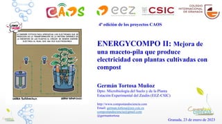 ENERGYCOMPO II: Mejora de
una maceto-pila que produce
electricidad con plantas cultivadas con
compost
Germán Tortosa Muñoz
Dpto. Microbiología del Suelo y de la Planta
Estación Experimental del Zaidín (EEZ-CSIC)
http://www.compostandociencia.com
Email: german.tortosa@eez.csic.es
compostandociencia@gmail.com
@germantortosa
Granada, 23 de enero de 2023
4ª edición de los proyectos CAOS
 
