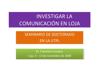 INVESTIGAR LA COMUNICACIÓN EN LOJA SEMINARIO DE DOCTORADO EN LA UTPL Dr. Francisco Campos. Loja, 4 – 13 de noviembre de 2009 