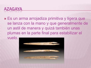 AZAGAYA
 Es un arma arrojadiza primitiva y ligera que
se lanza con la mano y que generalmente de
un astil de manera y qui...