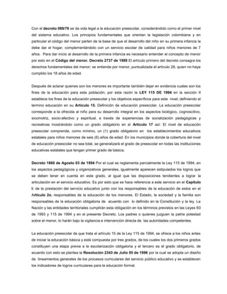 Con el decreto 088/76 se da vida legal a la educación preescolar, considerándolo como el primer nivel
del sistema educativo. Los principios fundamentales que orientan la legislación colombiana y en
particular el código del menor parten de la base de que el desarrollo del niño en su primera infancia la
debe dar el hogar, complementándolo con un servicio escolar de calidad para niños menores de 7
años. Para dar inicio al desarrollo de la primera infancia es necesario entender el concepto de menor
por esto en el Código del menor. Decreto 2737 de 1989 El artículo primero del decreto consagra los
derechos fundamentales del menor; se entiende por menor, puntualizada el artículo 28, quien no haya
cumplido los 18 años de edad.


Después de aclarar quienes son los menores es importante también dejar en evidencia cuales son los
fines de la educación para esta población; por esta razón la LEY 115 DE 1994 en la sección II
establece los fines de la educación preescolar y los objetivos específicos para este nivel; definiendo el
termino educación en su Artículo 15. Definición de educación preescolar. La educación preescolar
corresponde a la ofrecida al niño para su desarrollo integral en los aspectos biológico, cognoscitivo,
sicomotriz, socio-afectivo y espiritual, a través de experiencias de socialización pedagógicas y
recreativas mostrándolo como un grado obligatorio en el Artículo 17 así: El nivel de educación
preescolar comprende, como mínimo, un (1) grado obligatorio en los establecimientos educativos
estatales para niños menores de seis (6) años de edad. En los municipios donde la cobertura del nivel
de educación preescolar no sea total, se generalizará el grado de preescolar en todas las instituciones
educativas estatales que tengan primer grado de básica.


Decreto 1860 de Agosto 03 de 1994 Por el cual se reglamenta parcialmente la Ley 115 de 1994, en
los aspectos pedagógicos y organizativos generales, igualmente aparecen estipulados los logros que
se deben tener en cuenta en este grado, al igual que las disposiciones tendientes a lograr la
articulación en el servicio educativo. Es por esto que se hace referencia a este servicio en el Capítulo
I: de la prestación del servicio educativo junto con los responsables de la educación de estos en el
Articulo 2o. responsables de la educación de los menores. El Estado, la sociedad y la familia son
responsables de la educación obligatoria de acuerdo con lo definido en la Constitución y la ley. La
Nación y las entidades territoriales cumplirán esta obligación en los términos previstos en las Leyes 60
de 1993 y 115 de 1994 y en el presente Decreto. Los padres o quienes juzguen la patria potestad
sobre el menor, lo harán bajo la vigilancia e intervención directa de las autoridades competentes.


La educación preescolar de que trata el artículo 15 de la Ley 115 de 1994, se ofrece a los niños antes
de iniciar la educación básica y está compuesta por tres grados, de los cuales los dos primeros grados
constituyen una etapa previa a la escolarización obligatoria y el tercero es el grado obligatorio, de
acuerdo con esto se plantea la Resolución 2343 de Julio 05 de 1996 por la cual se adopta un diseño
de lineamientos generales de los procesos curriculares del servicio público educativo y se establecen
los indicadores de logros curriculares para la educación formal.
 