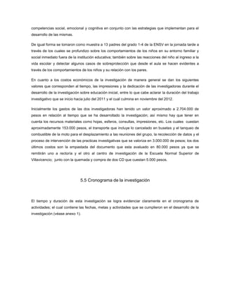 competencias social, emocional y cognitiva en conjunto con las estrategias que implementan para el
desarrollo de las mismas.

De igual forma se tomaron como muestra a 13 padres del grado 1-4 de la ENSV en la jornada tarde a
través de los cuales se profundizo sobre los comportamientos de los niños en su entorno familiar y
social inmediato fuera de la institución educativa; también sobre las reacciones del niño al ingreso a la
vida escolar y detectar algunos casos de sobreprotección que desde el aula se hacen evidentes a
través de los comportamientos de los niños y su relación con los pares.

En cuanto a los costos económicos de la investigación de manera general se dan los siguientes
valores que corresponden al tiempo, las impresiones y la dedicación de las investigadoras durante el
desarrollo de la investigación sobre educación inicial, entre lo que cabe aclarar la duración del trabajo
investigativo que se inicio hacia julio del 2011 y el cual culmina en noviembre del 2012.

Inicialmente los gastos de las dos investigadoras han tenido un valor aproximado a 2.704.000 de
pesos en relación al tiempo que se ha desarrollado la investigación; así mismo hay que tener en
cuenta los recursos materiales como hojas, esferos, consultas, impresiones, etc. Los cuales cuestan
aproximadamente 153.000 pesos, el transporte que incluye lo cancelado en busetas y el tanqueo de
combustible de la moto para el desplazamiento a las reuniones del grupo, la recolección de datos y el
proceso de intervención de las practicas investigativas que se valoriza en 3.000.000 de pesos; los dos
últimos costos son la empastada del documento que esta avaluado en 80.000 pesos ya que se
remitirán uno a rectoría y el otro al centro de investigación de la Escuela Normal Superior de
Villavicencio; junto con la quemada y compra de dos CD que cuestan 5.000 pesos.




                              5.5 Cronograma de la investigación



El tiempo y duración de esta investigación se logra evidenciar claramente en el cronograma de
actividades; el cual contiene las fechas, metas y actividades que se cumplieron en el desarrollo de la
investigación (véase anexo 1).
 