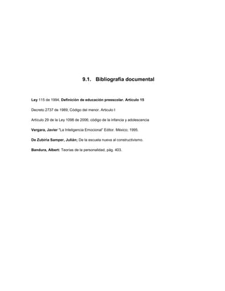 9.1. Bibliografía documental


Ley 115 de 1994, Definición de educación preescolar. Artículo 15

Decreto 2737 de 1989; Código del menor. Articulo I

Artículo 29 de la Ley 1098 de 2006; código de la infancia y adolescencia

Vergara, Javier "La Inteligencia Emocional” Editor. México; 1995.

De Zubiria Samper, Julián; De la escuela nueva al constructivismo.

Bandura, Albert: Teorías de la personalidad, pág. 403.
 