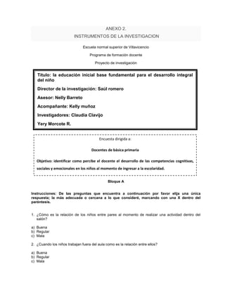 ANEXO 2.
                          INSTRUMENTOS DE LA INVESTIGACION

                               Escuela normal superior de Villavicencio

                                   Programa de formación docente

                                      Proyecto de investigación


   Título: la educación inicial base fundamental para el desarrollo integral
   del niño
   Director de la investigación: Saúl romero
   Asesor: Nelly Barreto
   Acompañante: Kelly muñoz
   Investigadores: Claudia Clavijo
   Yery Morcote R.


                                         Encuesta dirigida a:

                                    Docentes de básica primaria

   Objetivo: identificar como percibe el docente el desarrollo de las competencias cognitivas,
   sociales y emocionales en los niños al momento de ingresar a la escolaridad.


                                              Bloque A


Instrucciones: De las preguntas que encuentra a continuación por favor elija una única
respuesta; la más adecuada o cercana a lo que consideré, marcando con una X dentro del
paréntesis.


1. ¿Cómo es la relación de los niños entre pares al momento de realizar una actividad dentro del
   salón?

a) Buena
b) Regular
c) Mala

2. ¿Cuando los niños trabajan fuera del aula como es la relación entre ellos?

a) Buena
b) Regular
c) Mala
 
