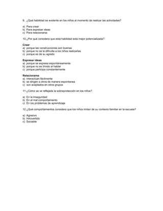 9. ¿Qué habilidad es evidente en los niños al momento de realizar las actividades?

a) Para crear
b) Para expresar ideas
c) Para relacionarse

10. ¿Por qué considera que esta habilidad esta mejor potencializada?

Crear
a) porque las construcciones son buenas
b) porque no se le dificulta a los niños realizarlas
c) porque es de su agrado

Expresar ideas
a) porque se expresa espontáneamente
b) porque no es tímido al hablar
c) porque participa constantemente

Relacionarse
a) interactúan fácilmente
b) se dirigen a otros de manera espontanea
c) son aceptados en otros grupos

11. ¿Cómo se ve reflejada la sobreprotección en los niños?

a) En la Inseguridad
b) En el mal comportamiento
c) En los problemas de aprendizaje

12. ¿Qué comportamientos considera que los niños imitan de su contexto familiar en la escuela?

a) Agresivo
b) Introvertido
c) Sociable
 