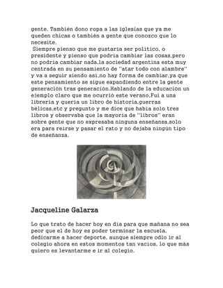 gente. También dono ropa a las iglesias que ya me
queden chicas o también a gente que conozco que lo
necesite.
Siempre pienso que me gustaría ser político, o
presidente y pienso que podría cambiar las cosas,pero
no podría cambiar nada,la sociedad argentina esta muy
centrada en su pensamiento de ''atar todo con alambre''
y va a seguir siendo así,no hay forma de cambiar,ya que
este pensamiento se sigue expandiendo entre la gente
generación tras generación.Hablando de la educación un
ejemplo claro que me ocurrió este verano,Fui a una
librería y quería un libro de historia,guerras
bélicas,etc y pregunto y me dice que había solo tres
libros y observaba que la mayoría de ''libros'' eran
sobre gente que no expresaba ninguna enseñanza,solo
era para reírse y pasar el rato y no dejaba ningún tipo
de enseñanza.
Jacqueline Galarza
Lo que trato de hacer hoy en día para que mañana no sea
peor que el de hoy es poder terminar la escuela,
dedicarme a hacer deporte, aunque siempre odio ir al
colegio ahora en estos momentos tan vacíos, lo que más
quiero es levantarme e ir al colegio.
 