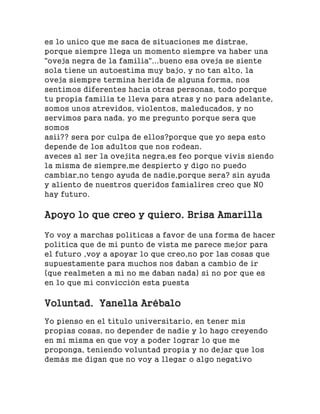 es lo unico que me saca de situaciones me distrae,
porque siempre llega un momento siempre va haber una
"oveja negra de la familia"...bueno esa oveja se siente
sola tiene un autoestima muy bajo, y no tan alto, la
oveja siempre termina herida de alguna forma, nos
sentimos diferentes hacia otras personas, todo porque
tu propia familia te lleva para atras y no para adelante,
somos unos atrevidos, violentos, maleducados, y no
servimos para nada. yo me pregunto porque sera que
somos
asii?? sera por culpa de ellos?porque que yo sepa esto
depende de los adultos que nos rodean.
aveces al ser la ovejita negra,es feo porque vivis siendo
la misma de siempre,me despierto y digo no puedo
cambiar,no tengo ayuda de nadie,porque sera? sin ayuda
y aliento de nuestros queridos famialires creo que NO
hay futuro.
Apoyo lo que creo y quiero. Brisa Amarilla
Yo voy a marchas politicas a favor de una forma de hacer
politica que de mi punto de vista me parece mejor para
el futuro ,voy a apoyar lo que creo,no por las cosas que
supuestamente para muchos nos daban a cambio de ir
(que realmeten a mi no me daban nada) si no por que es
en lo que mi convicción esta puesta
Voluntad. Yanella Arébalo
Yo pienso en el titulo universitario, en tener mis
propias cosas, no depender de nadie y lo hago creyendo
en mi misma en que voy a poder lograr lo que me
proponga, teniendo voluntad propia y no dejar que los
demás me digan que no voy a llegar o algo negativo
 