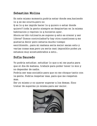 Sebastián Molina
En este mismo momento,podría estar donde sea,haciendo
lo q se me ocurra.pero no
Q es lo q me impide hacer lo q quiero o estar donde
quiero?.toda la gente siempre se despiertan en la misma
habitación y repiten lo q hicieron ayer.
Ahora es tdo rutinario,se supone q esto es crecer y ser
libres? Somos controlados!!y hay otra cuestiones q me
gustaría decir pero estaría mucho tiempo
escribiendo...para mi mañana seria mejor sacan esto y
varias cosas mas,pero ya seria casi imposible poder,ya
estamos muy acostumbrados a esto..
Sofía Saucedo
Yo podria estudiar, estudiar lo que a mi me gusta para
que el dia de mañana, trabaje para poder tener lo mio y
no depender de nadie.
Podria ser mas sociable para que no me choque tanto con
la gente. Podria respetar mas, para que me respeten
mas.
Ser yo mismo y no querer superar a los demas. Sino
tratar de superme yo misma para ser mejor.
 