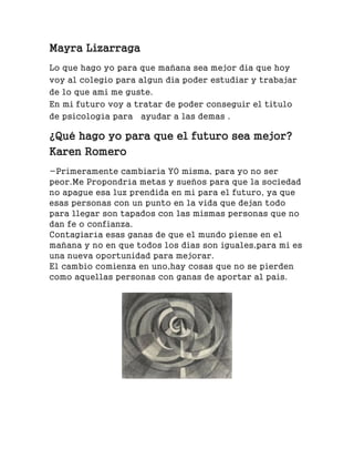 Mayra Lizarraga
Lo que hago yo para que mañana sea mejor dia que hoy
voy al colegio para algun dia poder estudiar y trabajar
de lo que ami me guste.
En mi futuro voy a tratar de poder conseguir el titulo
de psicología para ayudar a las demas .
¿Qué hago yo para que el futuro sea mejor?
Karen Romero
-Primeramente cambiaria YO misma, para yo no ser
peor.Me Propondría metas y sueños para que la sociedad
no apague esa luz prendida en mi para el futuro, ya que
esas personas con un punto en la vida que dejan todo
para llegar son tapados con las mismas personas que no
dan fe o confianza.
Contagiaría esas ganas de que el mundo piense en el
mañana y no en que todos los dias son iguales,para mi es
una nueva oportunidad para mejorar.
El cambio comienza en uno,hay cosas que no se pierden
como aquellas personas con ganas de aportar al pais.
 