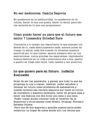 No ser mediocres. Camila Segovia
No quedarnos en la mediocridad, no quedarnos en la
rutina, hacer lo que nos gusta, hacer lo mejor para ser
los mejores en lo que nos proponemos
Cómo puedo hacer yo para que el futuro sea
mejor ? Lissandry Soledad Dure
Conocerte a ti mismo sin importarte lo que piensen los
demás de ti, nada absolutamente nada, merece poner en
riesgo tu salud, cada día cuando te levantes muestra
gratitud por lo que tienes, apunta siempre alto en tus
aspiraciones, nunca pierdas las esperanzas, implementa
buenos hábitos en tu vida y praticalos día a día, pasito
a pasito se llega más lejos, todo cambia y ser positivo.
Lo que quiero para mi futuro. Ludmila
Kozlowski
Dejar de ser tan pesimista y pensar que todo lo que me
proponga lo voy a lograr, también poder estudiar y
obtener mi título como profesora de matemática y
cuando termine esa carrera seguiría por tener el título
de contadora o maestra jardinera, tener mi propia casa y
tener una familia con dos hijos uno nene y una nena.
Poder viajar mucho conocer todo el interior de la
Argentina y otros países como Brasil, Uruguay, Europa y
Estados Unidos.
Pero uno de mis mayores y grandes sueños seria poder
construir un hogar de niños donde allí los chicos que
 