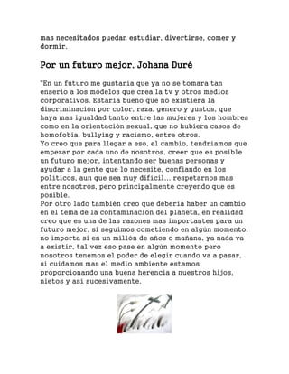 mas necesitados puedan estudiar, divertirse, comer y
dormir.
Por un futuro mejor. Johana Duré
"En un futuro me gustaría que ya no se tomara tan
enserio a los modelos que crea la tv y otros medios
corporativos. Estaría bueno que no existiera la
discriminación por color, raza, genero y gustos, que
haya mas igualdad tanto entre las mujeres y los hombres
como en la orientación sexual, que no hubiera casos de
homofobia, bullying y racismo, entre otros.
Yo creo que para llegar a eso, el cambio, tendríamos que
empezar por cada uno de nosotros, creer que es posible
un futuro mejor, intentando ser buenas personas y
ayudar a la gente que lo necesite, confiando en los
políticos, aun que sea muy difícil... respetarnos mas
entre nosotros, pero principalmente creyendo que es
posible.
Por otro lado también creo que debería haber un cambio
en el tema de la contaminación del planeta, en realidad
creo que es una de las razones mas importantes para un
futuro mejor, si seguimos cometiendo en algún momento,
no importa si en un millón de años o mañana, ya nada va
a existir, tal vez eso pase en algún momento pero
nosotros tenemos el poder de elegir cuando va a pasar,
si cuidamos mas el medio ambiente estamos
proporcionando una buena herencia a nuestros hijos,
nietos y así sucesivamente.
 