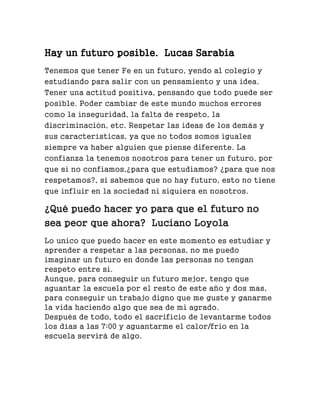 Hay un futuro posible. Lucas Sarabia
Tenemos que tener Fe en un futuro, yendo al colegio y
estudiando para salir con un pensamiento y una idea.
Tener una actitud positiva, pensando que todo puede ser
posible. Poder cambiar de este mundo muchos errores
como la inseguridad, la falta de respeto, la
discriminación, etc. Respetar las ideas de los demás y
sus características, ya que no todos somos iguales
siempre va haber alguien que piense diferente. La
confianza la tenemos nosotros para tener un futuro, por
que si no confiamos,¿para que estudiamos? ¿para que nos
respetamos?, si sabemos que no hay futuro, esto no tiene
que influir en la sociedad ni siquiera en nosotros.
¿Qué puedo hacer yo para que el futuro no
sea peor que ahora? Luciano Loyola
Lo unico que puedo hacer en este momento es estudiar y
aprender a respetar a las personas, no me puedo
imaginar un futuro en donde las personas no tengan
respeto entre si.
Aunque, para conseguir un futuro mejor, tengo que
aguantar la escuela por el resto de este año y dos mas,
para conseguir un trabajo digno que me guste y ganarme
la vida haciendo algo que sea de mi agrado.
Después de todo, todo el sacrificio de levantarme todos
los días a las 7:00 y aguantarme el calor/frio en la
escuela servirá de algo.
 