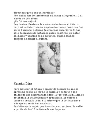 discoteca que a una universidad?
Por mucho que lo intentemos no vamos a lograrlo... O al
menos no por ahora.
¿Un futuro mejor?
Hay tantos ideales sobre cómo debería ser el futuro,
para mi un futuro mejor empezaría cuando nosotros, los
seres humanos, dejemos de creernos superiores.Si tan
sólo dejáramos de matarnos entre nosotros, de matar
animales y usarlos como juguetes, quizás seamos
capaces de sentir el futuro.
Hernán Díaz
Para mejorar el futuro y tratar de detener lo que se
aproxima es que se forme la milicia y reclute a los
chicos de una determinada edad (15-18) con la milicia se
detendría la delincuencia y ayudaría a los chicos a
tener un trabajo , sería lo mismo que la colimba nada
más que no sería tan estricto .
También sería mejor que los chicos no estén en la calle
a partir de las 10 hs fuera de sus hogares .
 