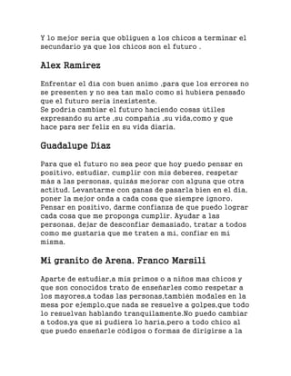 Y lo mejor sería que obliguen a los chicos a terminar el
secundario ya que los chicos son el futuro .
Alex Ramirez
Enfrentar el día con buen animo ,para que los errores no
se presenten y no sea tan malo como si hubiera pensado
que el futuro seria inexistente.
Se podría cambiar el futuro haciendo cosas útiles
expresando su arte ,su compañía ,su vida,como y que
hace para ser feliz en su vida diaria.
Guadalupe Díaz
Para que el futuro no sea peor que hoy puedo pensar en
positivo, estudiar, cumplir con mis deberes, respetar
más a las personas, quizás mejorar con alguna que otra
actitud. Levantarme con ganas de pasarla bien en el día,
poner la mejor onda a cada cosa que siempre ignoro.
Pensar en positivo, darme confianza de que puedo lograr
cada cosa que me proponga cumplir. Ayudar a las
personas, dejar de desconfiar demasiado, tratar a todos
como me gustaría que me traten a mí, confiar en mí
misma.
Mi granito de Arena. Franco Marsili
Aparte de estudiar,a mis primos o a niños mas chicos y
que son conocidos trato de enseñarles como respetar a
los mayores,a todas las personas,también modales en la
mesa por ejemplo,que nada se resuelve a golpes,que todo
lo resuelvan hablando tranquilamente.No puedo cambiar
a todos,ya que si pudiera lo haría,pero a todo chico al
que puedo enseñarle códigos o formas de dirigirse a la
 