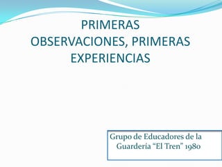 PRIMERAS OBSERVACIONES, PRIMERAS EXPERIENCIAS Grupo de Educadores de la Guardería “El Tren” 1980 