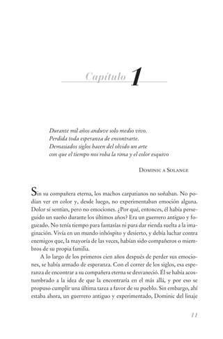 Capítulo           1
        Durante mil años anduve solo medio vivo.
        Perdida toda esperanza de encontrarte.
        Demasiados siglos hacen del olvido un arte
        con que el tiempo nos roba la rima y el color esquivo

                                               Dominic a Solange



Sin su compañera eterna, los machos carpatianos no soñaban. No po-
dían ver en color y, desde luego, no experimentaban emoción alguna.
Dolor sí sentían, pero no emociones. ¿Por qué, entonces, él había perse-
guido un sueño durante los últimos años? Era un guerrero antiguo y fo-
gueado. No tenía tiempo para fantasías ni para dar rienda suelta a la ima-
ginación. Vivía en un mundo inhóspito y desierto, y debía luchar contra
enemigos que, la mayoría de las veces, habían sido compañeros o miem-
bros de su propia familia.
    A lo largo de los primeros cien años después de perder sus emocio-
nes, se había armado de esperanza. Con el correr de los siglos, esa espe-
ranza de encontrar a su compañera eterna se desvaneció. Él se había acos-
tumbrado a la idea de que la encontraría en el más allá, y por eso se
propuso cumplir una última tarea a favor de su pueblo. Sin embargo, ahí
estaba ahora, un guerrero antiguo y experimentado, Dominic del linaje


                                                                      11
 