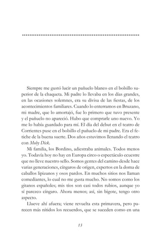 Siempre me gustó lucir un pañuelo blanco en el bolsillo su-
perior de la chaqueta. Mi padre lo llevaba en los días grandes,
en las ocasiones solemnes, era su divisa de las fiestas, de los
acontecimientos familiares. Cuando lo enterramos en Bruzano,
mi madre, que lo amortajó, fue lo primero que tuvo presente
y el pañuelo no apareció. Hubo que comprarle uno nuevo. Yo
me lo había guardado para mí. El día del debut en el teatro de
Corrientes puse en el bolsillo el pañuelo de mi padre. Era el fe-
tiche de la buena suerte. Dos años estuvimos llenando el teatro
con Moby Dick.
   Mi familia, los Bordino, adiestraba animales. Todos menos
yo. Todavía hoy no hay en Europa circo o espectáculo ecuestre
que no lleve nuestro sello. Somos gentes del camino desde hace
varias generaciones, cíngaros de origen, expertos en la doma de
caballos lipizanos y osos pardos. En muchos sitios nos llaman
comediantes, lo cual no me gusta mucho. No somos como los
gitanos españoles; mis tíos son casi todos rubios, aunque yo
sí parezco cíngaro. Ahora menos; así, sin bigote, tengo otro
aspecto.
   Llueve ahí afuera; viene revuelta esta primavera, pero pa-
recen más nítidos los recuerdos, que se suceden como en una


                               13
 