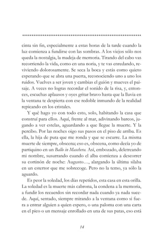 cinta sin fin, especialmente a estas horas de la tarde cuando la
luz comienza a fundirse con las sombras. A los viejos sólo nos
queda la nostalgia, la madeja de memoria. Tirando del cabo vas
recorriendo la vida, como en una noria, y te vas enredando, re-
viviendo dolorosamente. Se seca la boca y estás como quieto
esperando que se abra una puerta, reconociendo uno a uno los
ruidos. Vuelves a ser joven y cambias el guión y mueves el pai-
saje. A veces no logras recordar el sonido de la risa, y, enton-
ces, escuchas aplausos y oyes gritar bravo hasta que la lluvia en
la ventana te despierta con ese redoble inmundo de la realidad
repicando en los cristales.
    Y qué hago yo con todo esto, solo, habitando la casa que
construí para ellos. Aquí, frente al mar, adivinando barcos, ju-
gando a ver estelas, aguardando a que llegue la muerte. Y la
percibo. Por las noches oigo sus pasos en el piso de arriba. Es
ella, la hija de puta que me ronda y que se escurre. La misma
muerte de siempre, obscena; eso es, obscena, como decía yo de
partiquino en un Ballo in Maschera. Así, embozado, deletreando
mi nombre, susurrando cuando el alba comienza a descorrer
su cortinón de noche: Augusto…, alargando la última silaba
en un estertor que me sobrecoge. Pero no la temo, ya sólo la
aguardo.
    Es peor la soledad, los días repetidos, esta casa en esta orilla.
La soledad es la muerte más cabrona, la condena a la memoria,
a fundir los recuerdos sin recordar nada cuando ya nada suce-
de. Aquí, sentado, siempre mirando a la ventana como si fue-
ra a entrar alguien a quien espero, o una paloma con una carta
en el pico o un mensaje enrollado en una de sus patas, eso está


                                 14
 