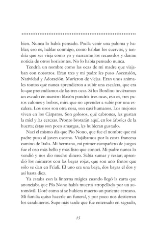 bien. Nunca lo había pensado. Podía venir una paloma y ha-
blar; eso es, hablar conmigo, como hablan los cuervos, y ten-
dría que ser vieja como yo y narrarme los recuerdos y darme
noticia de otros horizontes. No lo había pensado nunca.
   Tendría un nombre como las ocas de mi madre que viaja-
ban con nosotros. Eran tres y mi padre les puso Ascensión,
Natividad y Adoración. Murieron de viejas. Eran unos anima-
les tontos que nunca aprendieron a subir una escalera, que era
lo que pretendíamos de las tres ocas. Si los Bordino tuviéramos
un escudo en nuestro blasón pondría tres ocas, eso es, tres pa-
tos culones y bobos, mira que no aprender a subir por una es-
calera. Los osos son otra cosa, son casi humanos. Los mejores
viven en los Cárpatos. Son golosos, qué cabrones, les gustan
la miel y las cerezas. Pronto brotarán aquí, en los árboles de la
huerta; éstas son poco amargas, les hubieran gustado.
   Nací el mismo día que Pío Nono, que fue el nombre que mi
padre puso al joven osezno. Viajábamos por la costa francesa
camino de Italia. Mi hermano, mi primer compañero de juegos
fue el oso más bello y más listo que conocí. Mi padre nunca lo
vendió y nos dio mucho dinero. Sabía sumar y restar; apren-
dió los números con las bayas rojas, que son uno frutos que
sólo se dan en Friuli. El uno era una baya, dos bayas el dos y
así hasta diez.
   Ya estaba con la linterna mágica cuando llegó la carta que
anunciaba que Pío Nono había muerto atropellado por un au-
tomóvil. Lloré como si se hubiera muerto un pariente cercano.
Mi familia quiso hacerle un funeral, y por poco nos destierran
los carabineros. Supe más tarde que fue enterrado en sagrado,


                               15
 