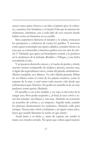 crecer como quien observa a un hijo; el primer piso, la cubier-
ta, y pusimos tres banderas y un laurel el día que levantaron las
chimeneas, simétricas, una a cada lado de este caserón donde
habito como un fantasma en su castillo.
    Siete carpinteros labraron el mirador y la solana, tornearon
los pasamanos y cubrieron de caoba los pasillos. Y nosotros
como quien contempla una ópera, callados, sentados frente a la
casa que ya comenzaba a hacernos guiños con sus ojos de cris-
tal. Y Abelardo que quiso un frontispicio común y lo pusimos
en la medianera de la fachada. Bordino y Villegas, y una fecha
recordando el año.
    Y así pasaron dieciocho meses, y el sueño de piedra y cristal,
nuestro secreto compartido de madera y pizarra, nuestra casa,
si algún día regresábamos ricos, estaba ahí parada, mirándonos.
Misión cumplida, nos dijimos. Ya sólo faltaba pintarla. Debía
de ser blanca como el vuelo de los pájaros marinos, como la
espuma de la mar, o azul como toda nuestra vida desde que
embarcamos para América. No podía ser amarilla ni de un rojo
pardusco como quería Abelardo.
    El amarillo es un color maldito y ese rojo es del color de la
sangre seca. Pero podía aceptarlo y, al final, la casa volvió a te-
ner dos mitades: una blanca y otra roja. Abelardo no consintió
en acuerdos de colores, y yo tampoco. Aquella tarde, cuando
los pintores desmontaron los andamios, Abelardo calló para
siempre. Nunca más volvió a hablarme y así siguió varios años,
hasta que mandó llamarme la noche en que murió.
    Acudí junto a su lecho y, antes de expirar, me tendió la
mano con el puño cerrado. No quiso que soltara aquel manojo


                               17
 