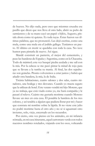 de huesos. No dijo nada, pero creo que mientras cruzaba ese
pasillo que dicen que nos lleva al otro lado, abrió su puño de
sarmientos y de su mano cayó un papel: «Adiós, Augusto, pín-
tala ahora como tú quieras. Es toda tuya». Éstas fueron sus úl-
timas palabras, que no pronunció. Las dejó escritas, como una
mula, como una mula era el jodido gallego. Teníamos un pac-
to. El último en morir se quedaba con toda la casa. No tuve
humor para pintarla de nuevo. Así sigue.
   Mandé construir un panteón, el mejor del cementerio, y
puse las banderas de España y Argentina, como en la Chacarita.
Todo de mármol; esta vez busqué piedra azulada y me salí con
la mía. Por la cabeza se me pasó pintar la mitad de rojo para
que se llevara a la tumba su manía. Al final, las dos sepultu-
ras son gemelas. Pronto volveremos a estar juntos y habrá que
añadir otra bandera, la mía, la de Italia.
   Treinta habitaciones, cuatro salones y dos salas, cuatro mi-
radores, una bodega y tres desvanes. Cuando yo muera seguro
que la utilizan de hotel. Este verano vendrá mi hijo Moreno, que
ya no trabaja, que está viudo como yo, me hará compañía y le
pasaré el relevo. Cuánto me gustaría morirme cuando Moreno
llevase un mes en esta casa. Él pondría la bandera de los tres
colores, y así tendría a alguien que pudiera llorar por mí y hacer
que constara mi nombre sobre la lápida. Si no viene este julio
no podré morirme hasta el otro año y no sé si aguantaré otro
invierno, solo, viejo, encerrado en los recuerdos.
   Por cierto, otra vez pienso en los animales, en mi infancia
nómada, en mi casa itinerante, aquel carromato verde con todos
nuestros nombres rotulados, viajando con los osos, volteando


                                18
 