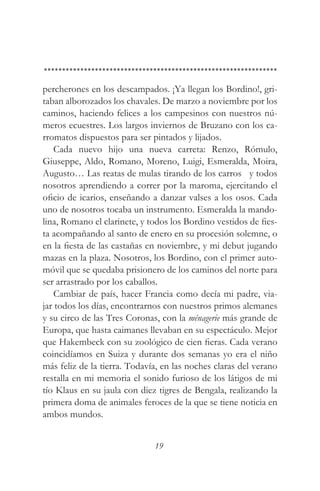percherones en los descampados. ¡Ya llegan los Bordino!, gri-
taban alborozados los chavales. De marzo a noviembre por los
caminos, haciendo felices a los campesinos con nuestros nú-
meros ecuestres. Los largos inviernos de Bruzano con los ca-
rromatos dispuestos para ser pintados y lijados.
    Cada nuevo hijo una nueva carreta: Renzo, Rómulo,
Giuseppe, Aldo, Romano, Moreno, Luigi, Esmeralda, Moira,
Augusto… Las reatas de mulas tirando de los carros y todos
nosotros aprendiendo a correr por la maroma, ejercitando el
oficio de icarios, enseñando a danzar valses a los osos. Cada
uno de nosotros tocaba un instrumento. Esmeralda la mando-
lina, Romano el clarinete, y todos los Bordino vestidos de fies-
ta acompañando al santo de enero en su procesión solemne, o
en la fiesta de las castañas en noviembre, y mi debut jugando
mazas en la plaza. Nosotros, los Bordino, con el primer auto-
móvil que se quedaba prisionero de los caminos del norte para
ser arrastrado por los caballos.
    Cambiar de país, hacer Francia como decía mi padre, via-
jar todos los días, encontrarnos con nuestros primos alemanes
y su circo de las Tres Coronas, con la ménagerie más grande de
Europa, que hasta caimanes llevaban en su espectáculo. Mejor
que Hakembeck con su zoológico de cien fieras. Cada verano
coincidíamos en Suiza y durante dos semanas yo era el niño
más feliz de la tierra. Todavía, en las noches claras del verano
restalla en mi memoria el sonido furioso de los látigos de mi
tío Klaus en su jaula con diez tigres de Bengala, realizando la
primera doma de animales feroces de la que se tiene noticia en
ambos mundos.


                              19
 