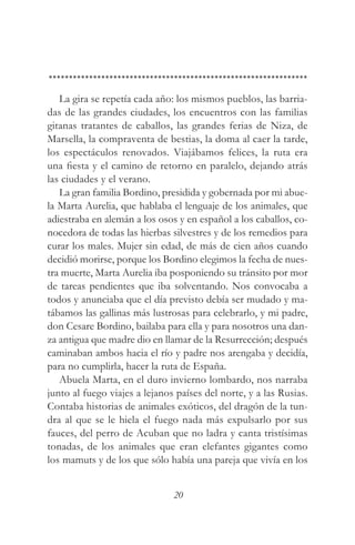 La gira se repetía cada año: los mismos pueblos, las barria-
das de las grandes ciudades, los encuentros con las familias
gitanas tratantes de caballos, las grandes ferias de Niza, de
Marsella, la compraventa de bestias, la doma al caer la tarde,
los espectáculos renovados. Viajábamos felices, la ruta era
una fiesta y el camino de retorno en paralelo, dejando atrás
las ciudades y el verano.
   La gran familia Bordino, presidida y gobernada por mi abue-
la Marta Aurelia, que hablaba el lenguaje de los animales, que
adiestraba en alemán a los osos y en español a los caballos, co-
nocedora de todas las hierbas silvestres y de los remedios para
curar los males. Mujer sin edad, de más de cien años cuando
decidió morirse, porque los Bordino elegimos la fecha de nues-
tra muerte, Marta Aurelia iba posponiendo su tránsito por mor
de tareas pendientes que iba solventando. Nos convocaba a
todos y anunciaba que el día previsto debía ser mudado y ma-
tábamos las gallinas más lustrosas para celebrarlo, y mi padre,
don Cesare Bordino, bailaba para ella y para nosotros una dan-
za antigua que madre dio en llamar de la Resurrección; después
caminaban ambos hacia el río y padre nos arengaba y decidía,
para no cumplirla, hacer la ruta de España.
   Abuela Marta, en el duro invierno lombardo, nos narraba
junto al fuego viajes a lejanos países del norte, y a las Rusias.
Contaba historias de animales exóticos, del dragón de la tun-
dra al que se le hiela el fuego nada más expulsarlo por sus
fauces, del perro de Acuban que no ladra y canta tristísimas
tonadas, de los animales que eran elefantes gigantes como
los mamuts y de los que sólo había una pareja que vivía en los


                               20
 