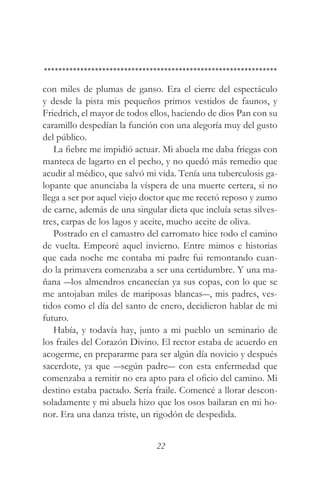 con miles de plumas de ganso. Era el cierre del espectáculo
y desde la pista mis pequeños primos vestidos de faunos, y
Friedrich, el mayor de todos ellos, haciendo de dios Pan con su
caramillo despedían la función con una alegoría muy del gusto
del público.
   La fiebre me impidió actuar. Mi abuela me daba friegas con
manteca de lagarto en el pecho, y no quedó más remedio que
acudir al médico, que salvó mi vida. Tenía una tuberculosis ga-
lopante que anunciaba la víspera de una muerte certera, si no
llega a ser por aquel viejo doctor que me recetó reposo y zumo
de carne, además de una singular dieta que incluía setas silves-
tres, carpas de los lagos y aceite, mucho aceite de oliva.
   Postrado en el camastro del carromato hice todo el camino
de vuelta. Empeoré aquel invierno. Entre mimos e historias
que cada noche me contaba mi padre fui remontando cuan-
do la primavera comenzaba a ser una certidumbre. Y una ma-
ñana ―los almendros encanecían ya sus copas, con lo que se
me antojaban miles de mariposas blancas―, mis padres, ves-
tidos como el día del santo de enero, decidieron hablar de mi
futuro.
   Había, y todavía hay, junto a mi pueblo un seminario de
los frailes del Corazón Divino. El rector estaba de acuerdo en
acogerme, en prepararme para ser algún día novicio y después
sacerdote, ya que ―según padre― con esta enfermedad que
comenzaba a remitir no era apto para el oficio del camino. Mi
destino estaba pactado. Sería fraile. Comencé a llorar descon-
soladamente y mi abuela hizo que los osos bailaran en mi ho-
nor. Era una danza triste, un rigodón de despedida.


                               22
 