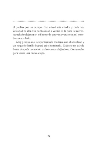 el pueblo por un tiempo. Eso calmó mis miedos y cada jue-
ves acudiría ella con puntualidad a verme en la hora de recreo.
Aquel año dejaron en mi honor la caravana verde con mi nom-
bre a cada lado.
   Muy pronto, casi despuntando la mañana, con el acordeón y
un pequeño hatillo ingresé en el seminario. Escuché un par de
horas después la canción de los carros alejándose. Comenzaba
para todos una nueva etapa.




                              24
 