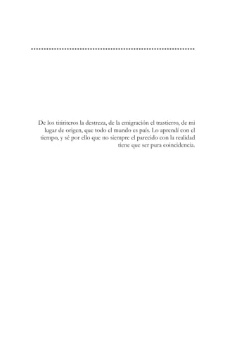 De los titiriteros la destreza, de la emigración el trastierro, de mi
  lugar de origen, que todo el mundo es país. Lo aprendí con el
tiempo, y sé por ello que no siempre el parecido con la realidad
                                    tiene que ser pura coincidencia.
 