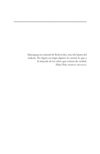Queequeg era natural de Kokovoko, una isla lejana del
sudeste. No figura en mapa alguno. Le ocurre lo que a
         la mayoría de los sitios que existen de verdad.
                          Moby Dick, herman melville
 