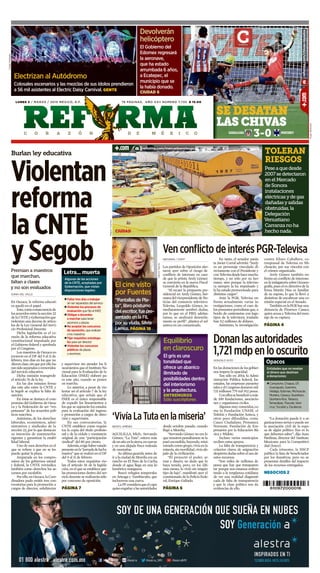 C O R A Z Ó N D E M É X I C O
lunes 2 / marzo / 2015 méxico, d.f. 76 páginas, año xxii número 7,735 $ 15.00
610972000016
Burlan ley educativa
Violentan
reforma
la CNTE
y Segob
Donanlasautoridades
1,721mdpenlooscurito
‘VivíaLaTutaenlamiseria’
VenconflictodeinterésPGR-Televisa
Premian a maestros
que marchan,
faltan a clases
y no son evaluados
Sonia del Valle
En Oaxaca, la reforma educati-
va quedó en el papel.
Esto,comoconsecuenciade
losacuerdosentrelasección22
delaCNTEyGobernaciónque
violentan una decena de artícu-
los de la Ley General del Servi-
cio Profesional Docente.
Dicha legislación es el co-
razón de la reforma educativa
constitucional impulsada por
el Gobierno federal y aprobada
por el Congreso.
Los maestros de Oaxaca es-
tuvieron en el DF del 9 al 11 de
febrero, tres días en los que no
dieronclase,sinqueporelloha-
yansidoseparadosoremovidos
del servicio educativo.
Dicha omisión transgrede
el artículo 76 de la ley.
En las dos minutas firma-
das este año entre la CNTE y
la Segob se explica la falta de
sanción.
En éstas se destaca el com-
promiso del Gobierno de Oaxa-
ca y la Federación de ser “res-
petuosos” de los acuerdos polí-
ticos suscritos.
Asimismo, de los derechos
laborales, económicos, admi-
nistrativos y sindicales de la
sección 22, por lo que destacan
su intención de mantenerlos
vigentes y garantizar la estabi-
lidad laboral.
Uno de esos derechos es el
que se refiere a que no se les
puede quitar la plaza.
Amparada en los compro-
misos de los gobiernos estatal
y federal, la CNTE reivindica
también como derechos los as-
censos por escalafón.
Porello,enOaxaca,laCoor-
dinadora pudo emitir tres con-
vocatorias para la promoción a
cargos de director, subdirector
y supervisor sin atender los li-
neamientos que el Instituto Na-
cional para la Evaluación de la
Educación (INEE) elaboró pa-
ra este año, cuando se ponen
en marcha.
Lo anterior, a pesar de vio-
lentar así el artículo 7 de la ley
educativa, que señala que el
INEE es el único responsable
de expedir los lineamientos a
los que se sujetarán los estados
para la evaluación del ingreso
y promoción a cargos de direc-
ción y supervisión.
En sus convocatorias, la
CNTE establece como requisi-
tos la copia del título profesio-
nal y de la cédula y constancia
original de una “participación
sindical” del 80 por ciento.
Además,exigehaberestado
presenteenla“jornadadelucha
masiva” que se realizó en el DF
del 9 al 11 de febrero.
Todos estos requisitos vio-
lan el artículo 26 de la legisla-
ción, en el que se establece que
las promociones dentro del ser-
vicio docente se realizarán sólo
por concurso de oposición.
Página 7
MiguelFuantos
HugoBalcázar
Ángeldelgado
HéctorGarcía
Benito JiMénez
AGUILILLA, Mich.- Servando
Gómez, “La Tuta”, estuvo más
deunañoenlasierra,encuevas
y en una alejada finca rodeada
de montañas.
Su última guarida antes de
ir a la ciudad de Morelia era un
rancho en El Paso de la Cucha,
donde el agua llega en una ki-
lométrica manguera.
Buscó refugios temporales
en Arteaga y Tumbiscatío, que
incluyeron una cueva.
LaPFconsideraqueelcapo
quisoengañaralasautoridades
desde octubre pasado, cuando
llegó a Morelia.
“Servando Gómez no era lo
quenosotrospensábamos:sela
pasó escondido, huyendo, mini-
mizado comogrupo, vivíaen la
miseria,sinmovilidad,vivíaale-
jado de la civilización.
“Él proyectó el poder, ar-
mas y dinero; no dudo que lo
haya tenido, pero, en los últi-
mos meses, lo vivió sin ningún
tipo de lujo”, manifestó ayer el
comisionado de la Policía Fede-
ral, Enrique Galindo.
Página 6
Gonzalo Soto
Enlasdonacionesdelosgobier-
nos impera la opacidad.
Tan sólo en 2014, la Admi-
nistración Pública federal, los
estados, las empresas paraesta-
talesyelCongresodonaronmil
721 millones 779 mil 912 pesos.
Conellossebeneficióamás
de 100 fundaciones, asociacio-
nes y organismos civiles.
Algunosmuyconocidos,co-
mo la Fundación UNAM, el
Teletón y Fundación Azteca, y
otros poco difundidos, como
Cauce Ciudadano, Pronatura
Noroeste, Fundación de Em-
presarios por la Educación Bá-
sica y Mídete.
Incluso varios municipios
reciben estos apoyos.
La falta de transparencia y
criterios claros de asignación
despiertadudassobreelusode
estos recursos.
“Son miles de millones de
pesos que hay que transparen-
tar porque nos estamos enfren-
tando a la vergüenza cotidiana
de ver una realidad diagnosti-
cada de falta de transparencia
y que la clase política nos da
evidencias de ello.
ReFoRMa / StaFF
Los partidos de Oposición aler-
taron ayer sobre el riesgo de
conflicto de intereses en caso
de que la priista Arely Gómez
se convierta en la nueva Fiscal
General de la República.
“Al recaer la propuesta pre-
sidencial en Arely Gómez, her-
manadelvicepresidentedeNo-
ticias del consorcio televisivo
Televisa, Leopoldo Gómez, in-
mediatamente sembró dudas,
por lo que en el PRD, adelan-
tamos, se analizará detenida-
mente su perfil”, plantea el sol
azteca en un comunicado.
En tanto, el senador panis-
ta Javier Corral advirtió: “Arely
es un personaje vinculado di-
rectamente con el Presidente y
conTelevisadesdehacemucho
tiempo, y no sólo por su her-
mano, sino porque la televiso-
ra siempre la ha impulsado y
la ha estado promoviendo para
distintos cargos”.
Ante la PGR, Televisa en-
frenta actualmente varias in-
vestigaciones, como el caso de
los presuntos periodistas que, a
bordo de camionetas con logo-
tipos de la televisora, traslada-
ban 9.2 millones de dólares.
Asimismo, la investigación
contra Eliseo Caballero, co-
rresponsal de Televisa en Mi-
choacán, por sus vínculos con
el crimen organizado.
Arely Gómez también en-
frenta un conflicto de intereses
enlaindagatoriasobreOceano-
grafía,pueselexdirectivodela
firma Martín Díaz es familiar
de su esposo, lo que la llevó a
desistirse de encabezar una co-
misión especial en el Senado.
TambiénenlaPGRhayuna
denuncia de Florence Cassez,
quienacusaaTelevisadelmon-
taje de su captura.
Página 4
“La donación puede ir a or-
ganizaciones serias o puede ser
la asociación civil de la espo-
sa de algún político. Eso es lo
que debemos saber”, dijo Juan
Pardinas, director del Instituto
Mexicano para la Competitivi-
dad (Imco).
Cada trimestre, la SHCP
publica la lista de beneficiados
por los donativos, pero no se
presentan detalles del impacto
de los recursos entregados.
negocios 2
3-0guadalajara monterrey
Se deSatan
laS chivaS
Letra... muerta
n Faltar tres días a trabajar
sin ser separados del servicio
n Violentar los procesos de
evaluación que fijó el INEE
n Obligar a docentes
a marchar para tener
ascensos y plazas
n No aceptar los concursos
de oposición, que evalúan
a los maestros
n Fijar requisitos extralega-
les para ser director
n Violentar los concursos
públicos de plazas
y ascensos
Algunas de las acciones
de la CNTE, aceptadas por
Gobernación, que violan
disposiciones legales:
Toleran
riesgos
Peseaquedesde
2007sedetectaron
enelMercado
deSonora
instalaciones
eléctricasydegas
dañadasysalidas
obstruidas,la
Delegación
Venustiano
Carranzanoha
hechonada.
Equilibrio
en claroscuro
El cine visto
por Fuentes
“Pantallas de Pla-
ta”, libro póstumo
del escritor, fue pre-
sentado en la FIL
por su viuda, Silvia
Lemus. Página 18
El gris es una
tonalidad que
ofrece un abanico
ilimitado de
posibilidades dentro
del interiorismo
y la arquitectura.
enTReMURos
Sólo suscriptores
Opacos
Entidades que no revelan
el dinero que destinan
a donaciones:
n Campeche, Chiapas, DF,
Guanajuato, Guerrero,
Hidalgo, Edomex, Michoacán,
Morelos, Oaxaca, Querétaro,
Quintana Roo, Tabasco,
Tamaulipas, Tlaxcala, Vera-
cruz, Yucatán y Zacatecas
ciUdad
reforma.com/chivas-rayados
Devolverán
helicóptero
El Gobierno del
Edomex regresará
la aeronave,
que ha estado
arrumbada 6 años,
a Ecatepec, el
municipio que se
la había donado.
ciUdad 6
reforma.com/mercadoenriesgo
Electrizan al Autódromo
Colosales escenarios y las mezclas de sus ídolos prendieron
a 56 mil asistentes al Electric Daisy Carnival. genTe
 