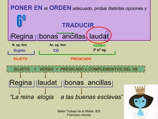 PONER EN el ORDEN adecuado, probar distintas opciones y

                           TRADUCIR
Regina bonas ancillas laudat
N. sg. fem         Ac. sg. fem                  VERBO
 Sujeto              CD                         3ª pª sg.

 SUJETO                          PREDICADO

 SUJETO      + VERBO + PREDICADO o COMPLEMENTOS DEL VB


Regina laudat                bonas ancillas

“La reina elogia          a las buenas esclavas”

                        Belén Trobajo de la Matas. IES
                              Francisco Asorey
 